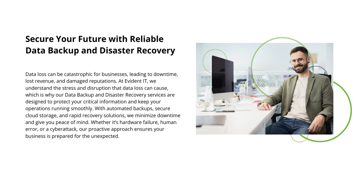 Secure Your Future with Reliable Data Backup and Disaster Recovery. A Man Happily sits at his computer desk. At Evident IT, we understand the stress and disruption that data loss can cause, which is why our Data Backup and Disaster Recovery services are designed to protect your critical information and keep your operations running smoothly. With automated backups, secure cloud storage, and rapid recovery solutions, we minimize downtime and give you peace of mind.